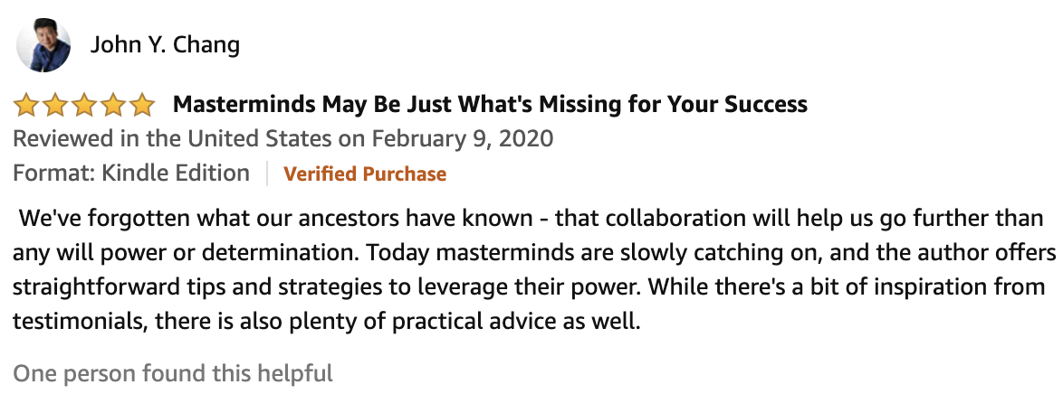 Review From John Y. Chang  5.0 out of 5 stars Masterminds May Be Just What's Missing for Your Success   We've forgotten what our ancestors have known - that collaboration will help us go further than any will power or determination. Today masterminds are slowly catching on, and the author offers straightforward tips and strategies to leverage their power. While there's a bit of inspiration from testimonials, there is also plenty of practical advice as well.