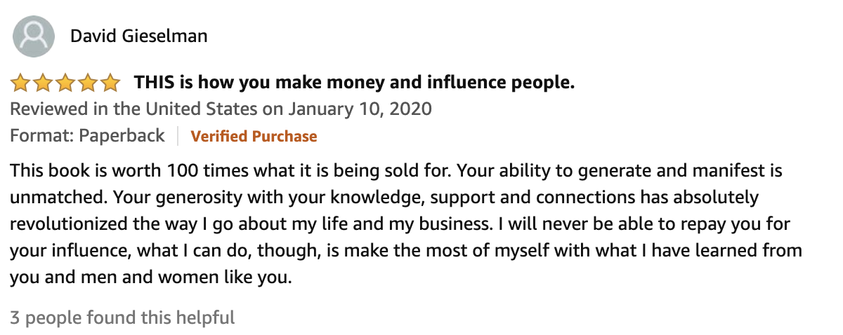 Review From David Gieselman  5.0 out of 5 stars THIS is how you make money and influence people.  This book is worth 100 times what it is being sold for. Your ability to generate and manifest is unmatched. Your generosity with your knowledge, support and connections has absolutely revolutionized the way I go about my life and my business. I will never be able to repay you for your influence, what I can do, though, is make the most of myself with what I have learned from you and men and women like you.