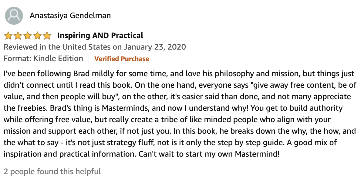 Review From Anastasiya Gendelman  5.0 out of 5 stars Inspiring AND Practical  I've been following Brad mildly for some time, and love his philosophy and mission, but things just didn't connect until I read this book. On the one hand, everyone says "give away free content, be of value, and then people will buy", on the other, it's easier said than done, and not many appreciate the freebies. Brad's thing is Masterminds, and now I understand why! You get to build authority while offering free value, but really create a tribe of like minded people who align with your mission and support each other, if not just you. In this book, he breaks down the why, the how, and the what to say - it's not just strategy fluff, not is it only the step by step guide. A good mix of inspiration and practical information. Can't wait to start my own Mastermind!
