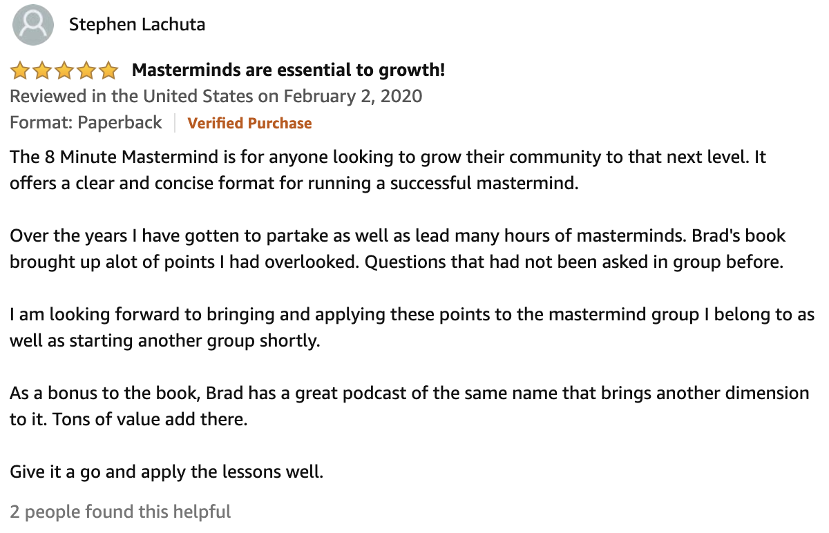 Review From Stephen Lachuta  5.0 out of 5 stars Masterminds are essential to growth!  The 8 Minute Mastermind is for anyone looking to grow their community to that next level. It offers a clear and concise format for running a successful mastermind.  Over the years I have gotten to partake as well as lead many hours of masterminds. Brad's book brought up alot of points I had overlooked. Questions that had not been asked in group before.  I am looking forward to bringing and applying these points to the mastermind group I belong to as well as starting another group shortly.  As a bonus to the book, Brad has a great podcast of the same name that brings another dimension to it. Tons of value add there.  Give it a go and apply the lessons well.